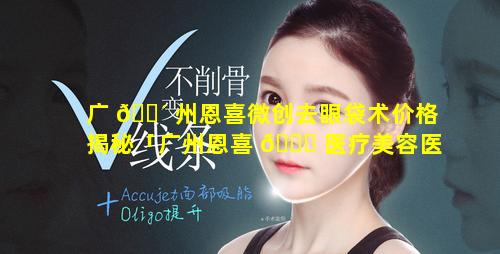 广 🐴 州恩喜微创去眼袋术价格揭秘「广州恩喜 🐒 医疗美容医院是正规医院吗」